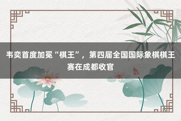 韦奕首度加冕“棋王”，第四届全国国际象棋棋王赛在成都收官