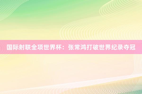国际射联全项世界杯：张常鸿打破世界纪录夺冠