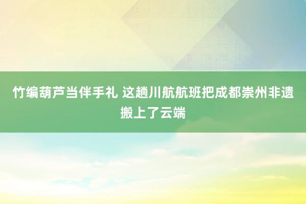 竹编葫芦当伴手礼 这趟川航航班把成都崇州非遗搬上了云端