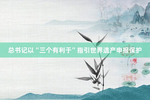 总书记以“三个有利于”指引世界遗产申报保护