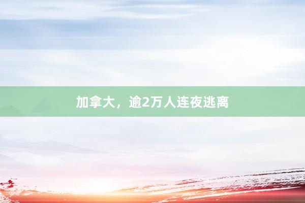 加拿大，逾2万人连夜逃离
