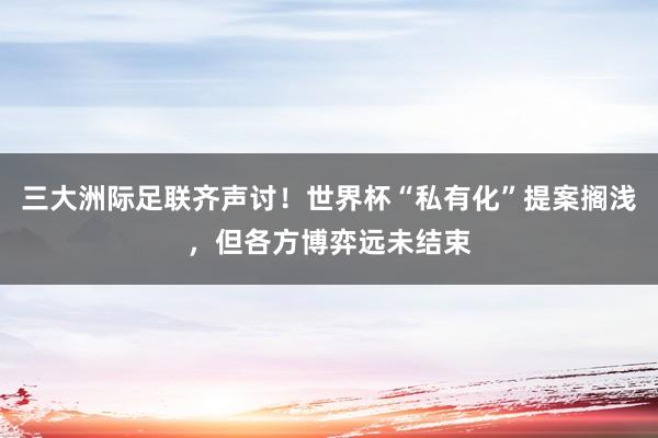 三大洲际足联齐声讨！世界杯“私有化”提案搁浅，但各方博弈远未结束